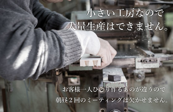 小さい工房なので大量生産はできません。お客様一人ひとり作るものが違うので朝昼2回のミーティングは欠かせません。
