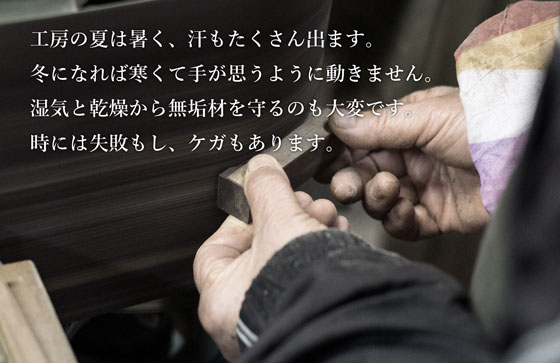 工房の夏は暑く、汗もたくさん出ます。冬になれば寒くて手が思うように動きません。湿気と乾燥から無垢材を守るのも大変です。時には失敗もし、ケガもあります。