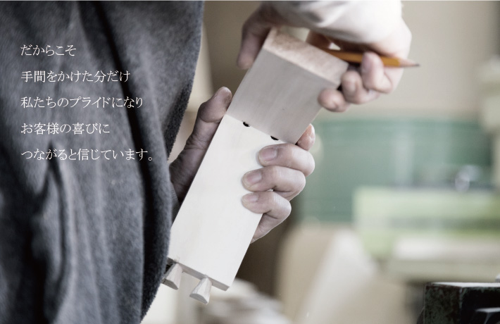 だからこそ手間をかけた分だけ私たちのプライドになりお客様の喜びにつながると信じています。